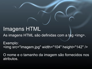 Imagens HTML As imagens HTML são definidas com a tag <img>. Exemplo: <img src="imagem.jpg" width="104" height="142" />   O nome e o tamanho da imagem são fornecidos nos atributos.  