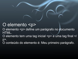 O elemento <p> O elemento <p> define um parágrafo no documento HTML. O elemento tem uma tag inicial <p> e uma tag final </p>. O conteúdo do elemento é: Meu primeiro parágrafo. 