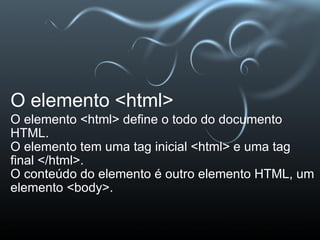 O elemento <html> O elemento <html> define o todo do documento HTML. O elemento tem uma tag inicial <html> e uma tag final </html>. O conteúdo do elemento é outro elemento HTML, um elemento <body>. 