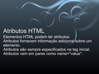 Atributos HTML Elementos HTML podem ter atributos. Atributos fornecem informação adicional sobre um elemento. Atributos são sempre especificados na tag inicial. Atributos vem em pares como name="value".  