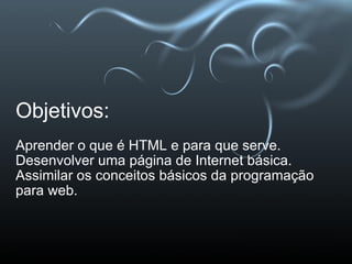 Objetivos: Aprender o que é HTML e para que serve.  Desenvolver uma página de Internet básica. Assimilar os conceitos básicos da programação para web. 