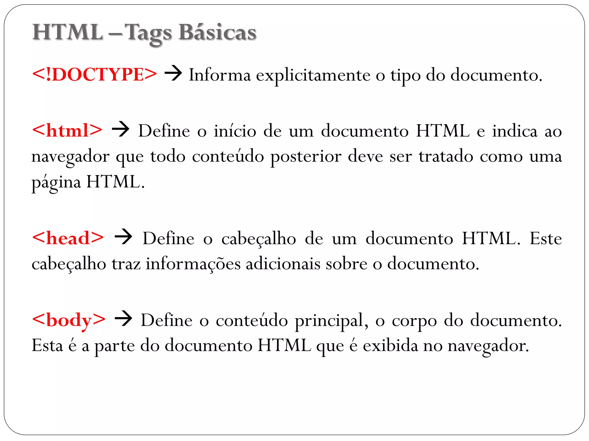 HTML –Tags Básicas
<!DOCTYPE>  Informa explicitamente o tipo do documento.
<html>  Define o início de um documento HTML e indica ao
navegador que todo conteúdo posterior deve ser tratado como uma
página HTML.
<head>  Define o cabeçalho de um documento HTML. Este
cabeçalho traz informações adicionais sobre o documento.
<body>  Define o conteúdo principal, o corpo do documento.
Esta é a parte do documento HTML que é exibida no navegador.
10
 