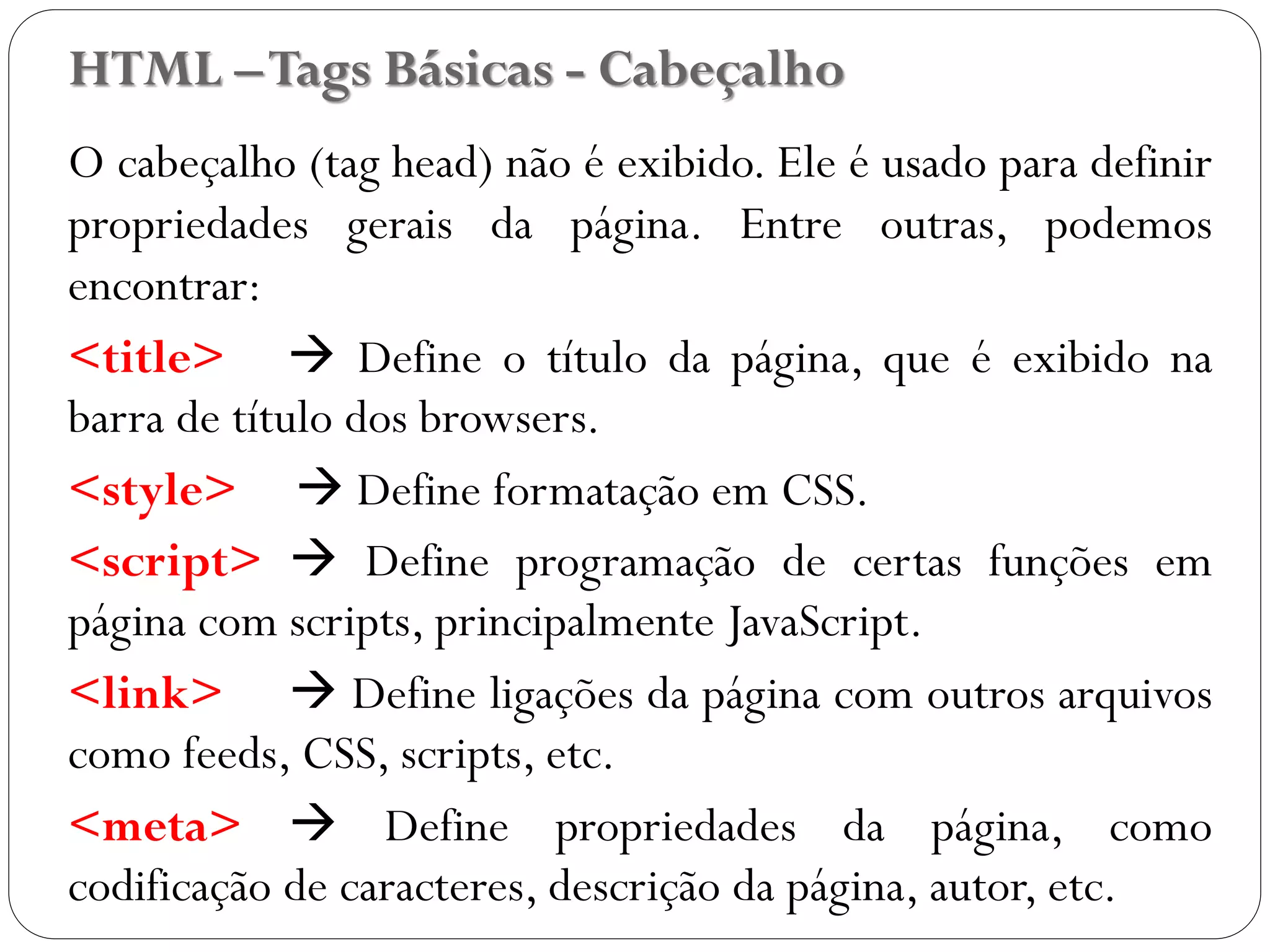 HTML –Tags Básicas - Cabeçalho
O cabeçalho (tag head) não é exibido. Ele é usado para definir
propriedades gerais da página. Entre outras, podemos
encontrar:
<title>  Define o título da página, que é exibido na
barra de título dos browsers.
<style>  Define formatação em CSS.
<script>  Define programação de certas funções em
página com scripts, principalmente JavaScript.
<link>  Define ligações da página com outros arquivos
como feeds, CSS, scripts, etc.
<meta>  Define propriedades da página, como
codificação de caracteres, descrição da página, autor, etc. 12
 