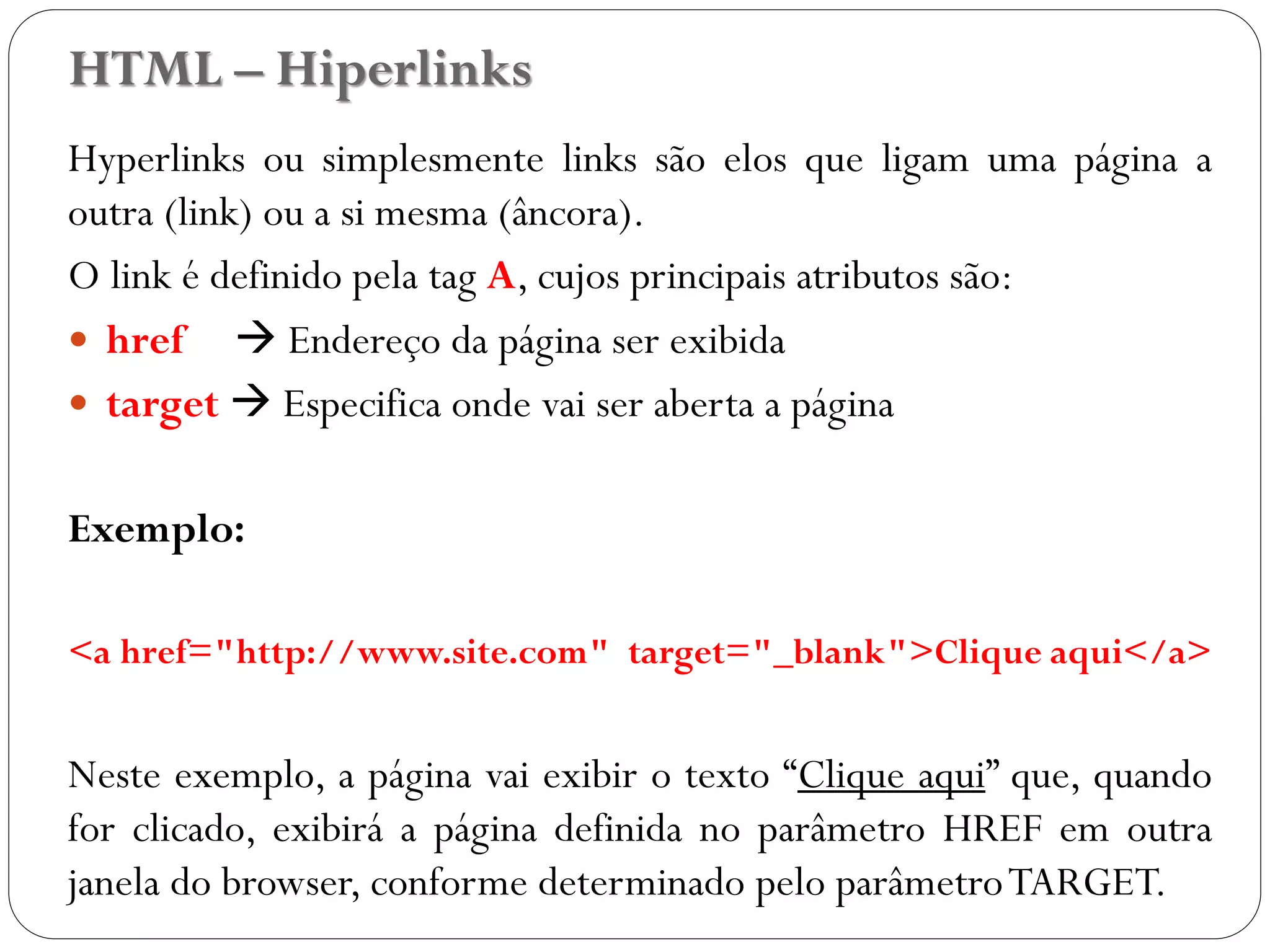 Hyperlinks ou simplesmente links são elos que ligam uma página a
outra (link) ou a si mesma (âncora).
O link é definido pela tag A, cujos principais atributos são:
 href  Endereço da página ser exibida
 target  Especifica onde vai ser aberta a página
Exemplo:
<a href="http://www.site.com" target="_blank">Clique aqui</a>
Neste exemplo, a página vai exibir o texto “Clique aqui” que, quando
for clicado, exibirá a página definida no parâmetro HREF em outra
janela do browser, conforme determinado pelo parâmetroTARGET.
HTML – Hiperlinks
15
 