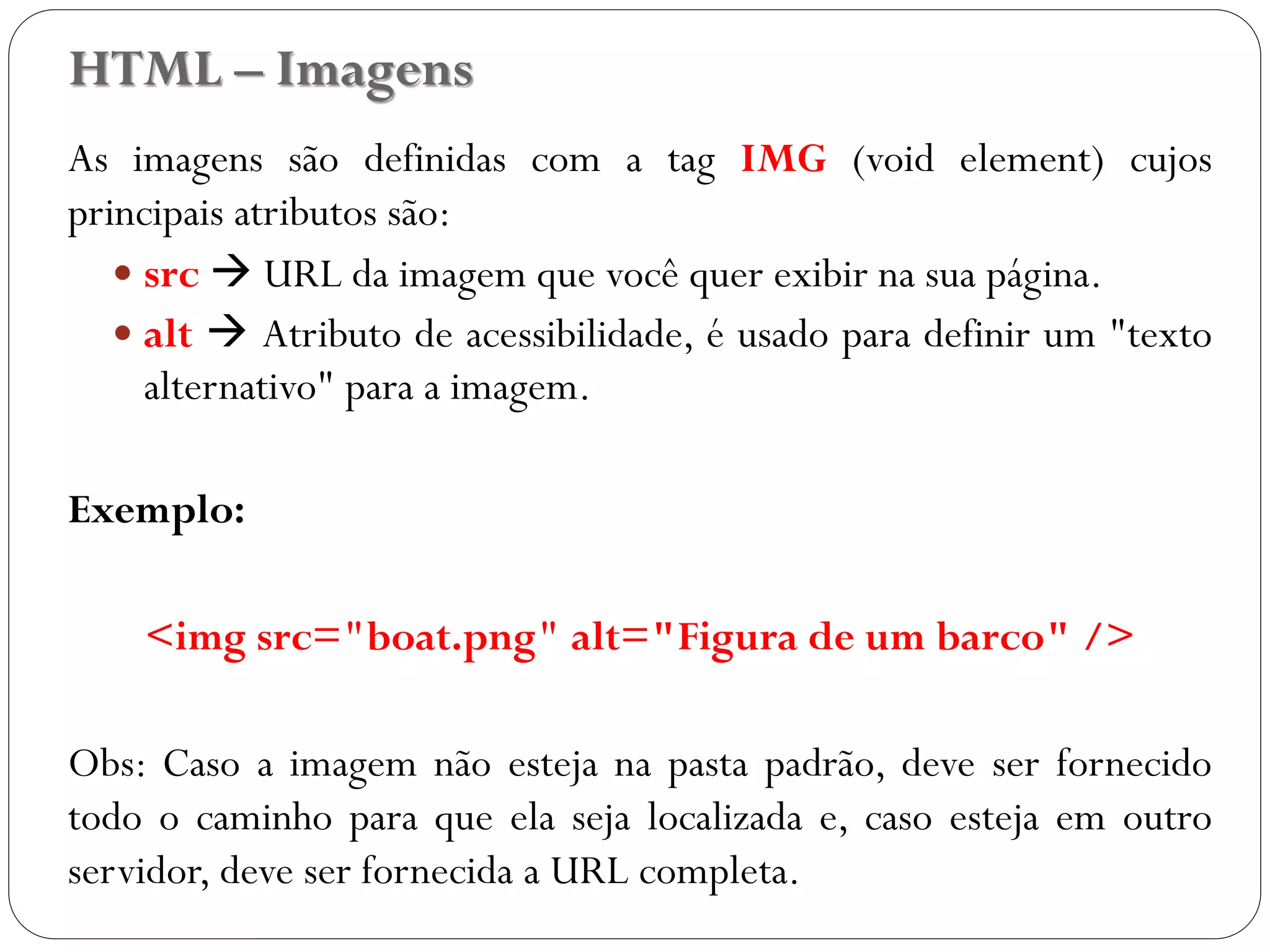 HTML – Imagens
As imagens são definidas com a tag IMG (void element) cujos
principais atributos são:
 src  URL da imagem que você quer exibir na sua página.
 alt  Atributo de acessibilidade, é usado para definir um "texto
alternativo" para a imagem.
Exemplo:
<img src="boat.png" alt="Figura de um barco" />
Obs: Caso a imagem não esteja na pasta padrão, deve ser fornecido
todo o caminho para que ela seja localizada e, caso esteja em outro
servidor, deve ser fornecida a URL completa.
16
 