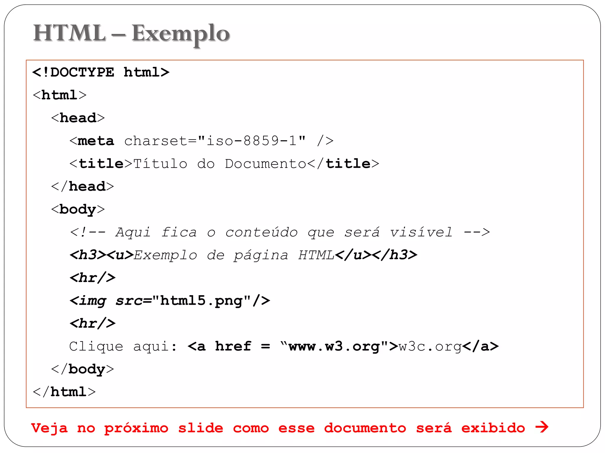 HTML – Exemplo
<!DOCTYPE html>
<html>
<head>
<meta charset="iso-8859-1" />
<title>Título do Documento</title>
</head>
<body>
<!-- Aqui fica o conteúdo que será visível -->
<h3><u>Exemplo de página HTML</u></h3>
<hr/>
<img src="html5.png"/>
<hr/>
Clique aqui: <a href = “www.w3.org">w3c.org</a>
</body>
</html>
Veja no próximo slide como esse documento será exibido  17
 