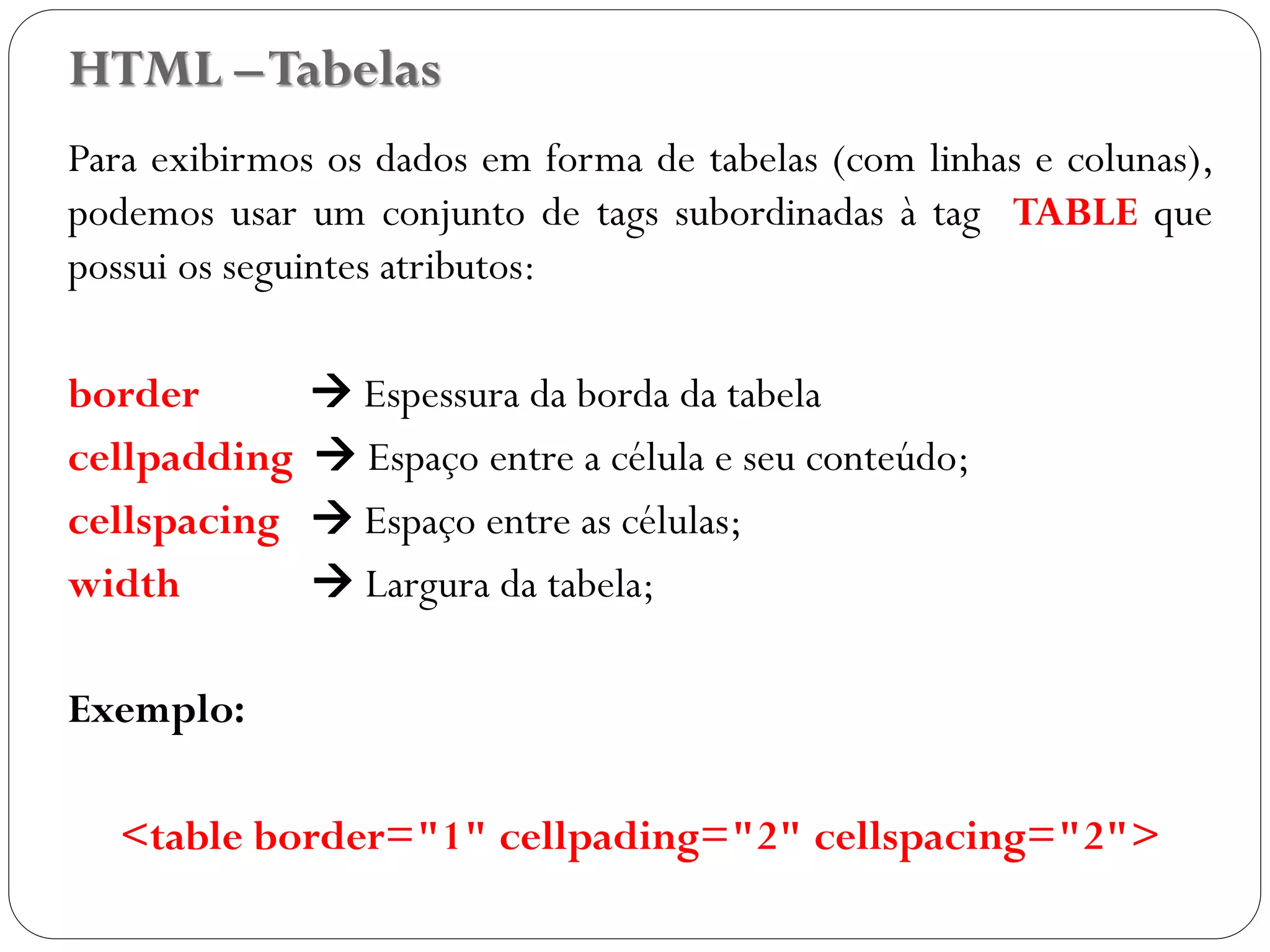 HTML –Tabelas
Para exibirmos os dados em forma de tabelas (com linhas e colunas),
podemos usar um conjunto de tags subordinadas à tag TABLE que
possui os seguintes atributos:
border  Espessura da borda da tabela
cellpadding  Espaço entre a célula e seu conteúdo;
cellspacing  Espaço entre as células;
width  Largura da tabela;
Exemplo:
<table border="1" cellpading="2" cellspacing="2">
20
 