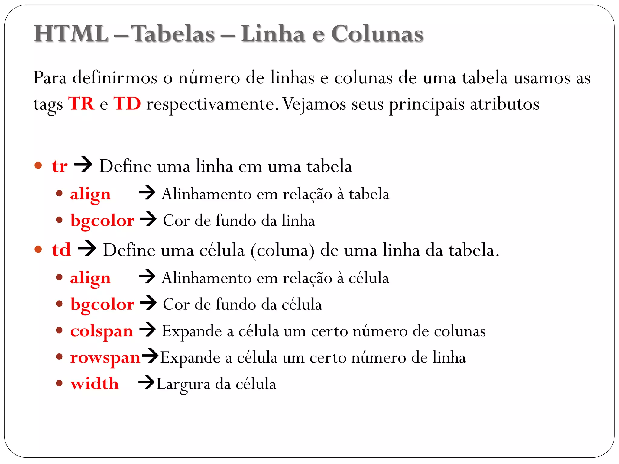 HTML –Tabelas – Linha e Colunas
Para definirmos o número de linhas e colunas de uma tabela usamos as
tags TR e TD respectivamente.Vejamos seus principais atributos
 tr  Define uma linha em uma tabela
 align  Alinhamento em relação à tabela
 bgcolor  Cor de fundo da linha
 td  Define uma célula (coluna) de uma linha da tabela.
 align  Alinhamento em relação à célula
 bgcolor  Cor de fundo da célula
 colspan  Expande a célula um certo número de colunas
 rowspanExpande a célula um certo número de linha
 width Largura da célula
21
 