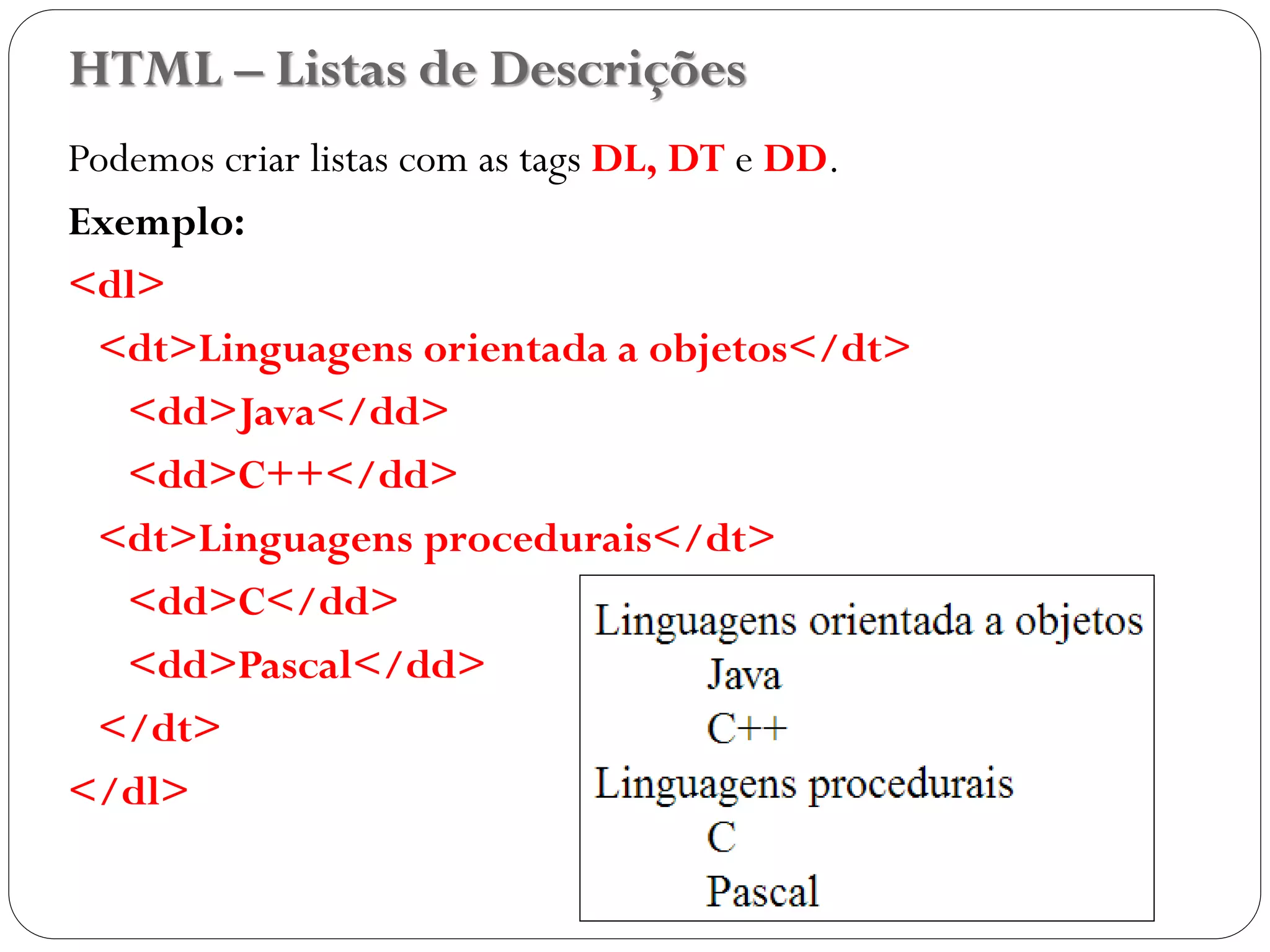 HTML – Listas de Descrições
Podemos criar listas com as tags DL, DT e DD.
Exemplo:
<dl>
<dt>Linguagens orientada a objetos</dt>
<dd>Java</dd>
<dd>C++</dd>
<dt>Linguagens procedurais</dt>
<dd>C</dd>
<dd>Pascal</dd>
</dt>
</dl>
23
 