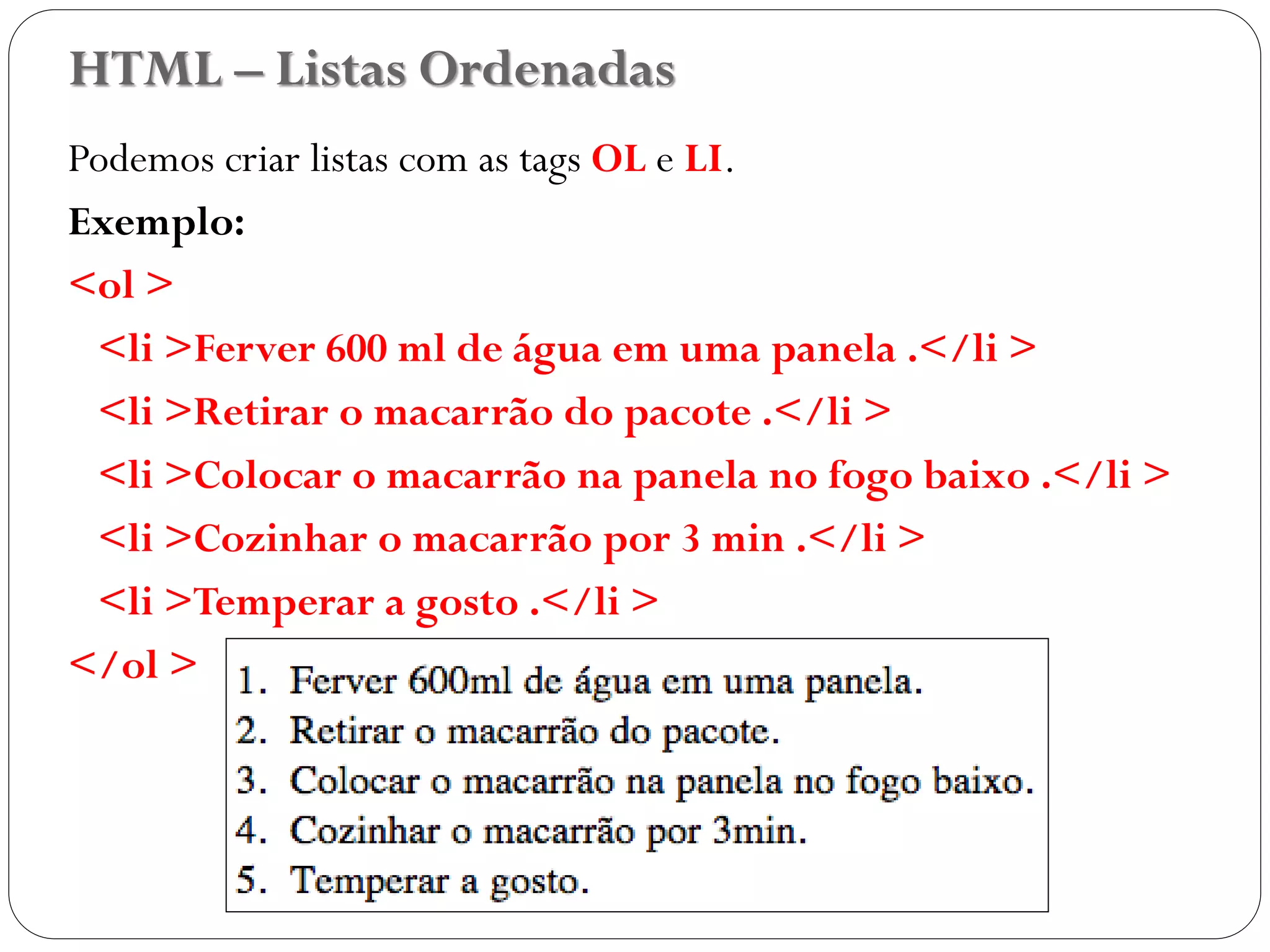 HTML – Listas Ordenadas
Podemos criar listas com as tags OL e LI.
Exemplo:
<ol >
<li >Ferver 600 ml de água em uma panela .</li >
<li >Retirar o macarrão do pacote .</li >
<li >Colocar o macarrão na panela no fogo baixo .</li >
<li >Cozinhar o macarrão por 3 min .</li >
<li >Temperar a gosto .</li >
</ol >
24
 