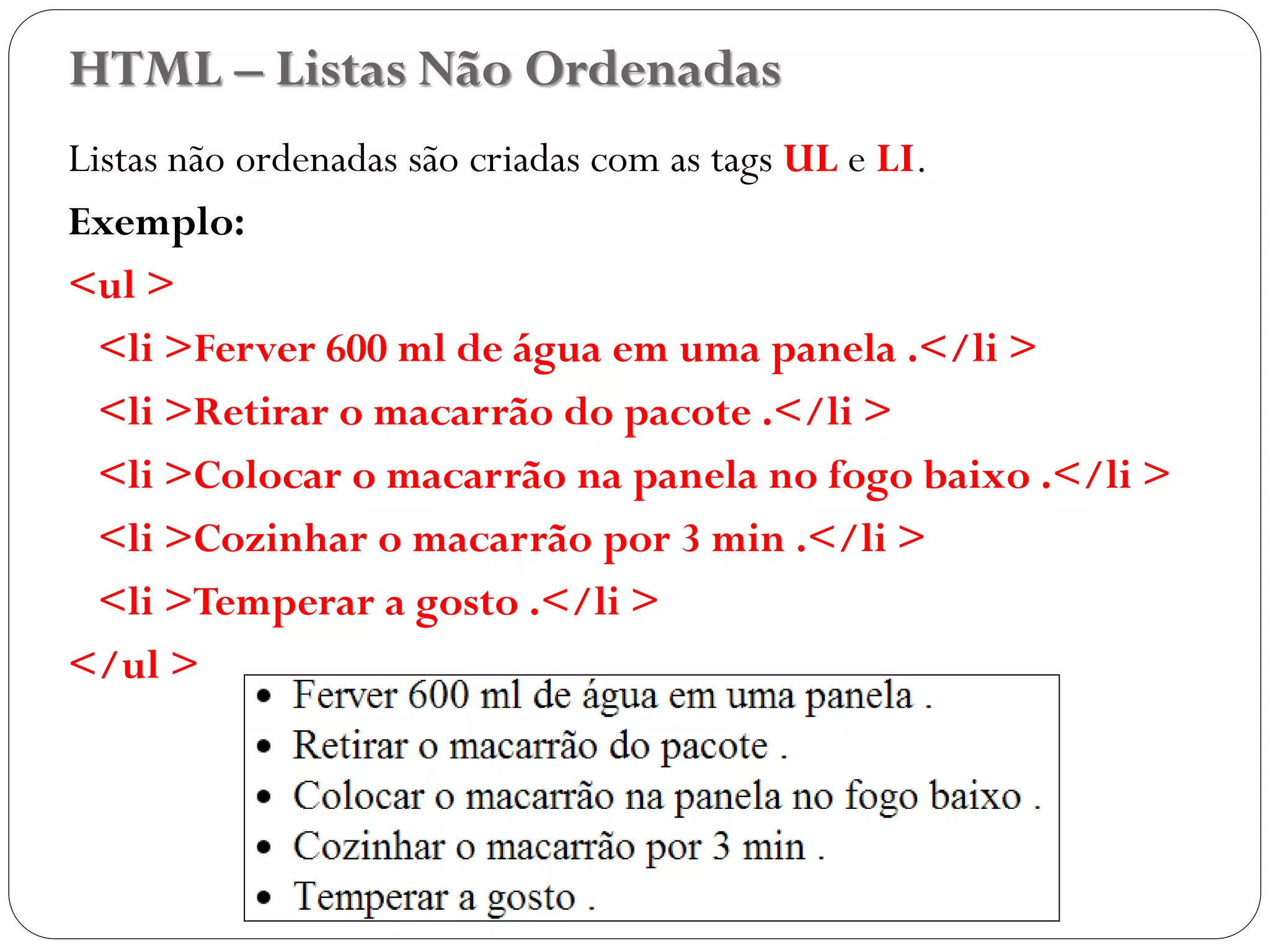 HTML – Listas Não Ordenadas
Listas não ordenadas são criadas com as tags UL e LI.
Exemplo:
<ul >
<li >Ferver 600 ml de água em uma panela .</li >
<li >Retirar o macarrão do pacote .</li >
<li >Colocar o macarrão na panela no fogo baixo .</li >
<li >Cozinhar o macarrão por 3 min .</li >
<li >Temperar a gosto .</li >
</ul >
25
 