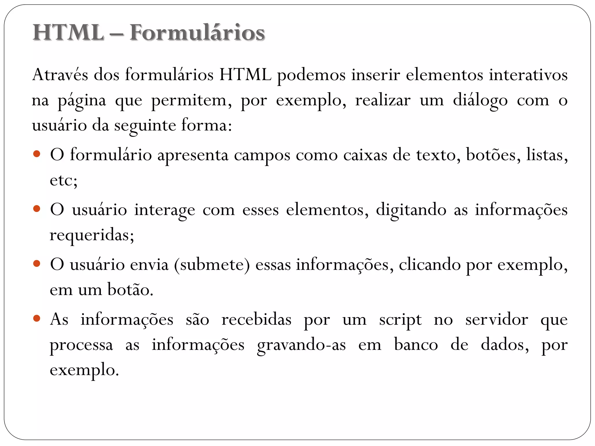 HTML – Formulários
Através dos formulários HTML podemos inserir elementos interativos
na página que permitem, por exemplo, realizar um diálogo com o
usuário da seguinte forma:
 O formulário apresenta campos como caixas de texto, botões, listas,
etc;
 O usuário interage com esses elementos, digitando as informações
requeridas;
 O usuário envia (submete) essas informações, clicando por exemplo,
em um botão.
 As informações são recebidas por um script no servidor que
processa as informações gravando-as em banco de dados, por
exemplo.
27
 