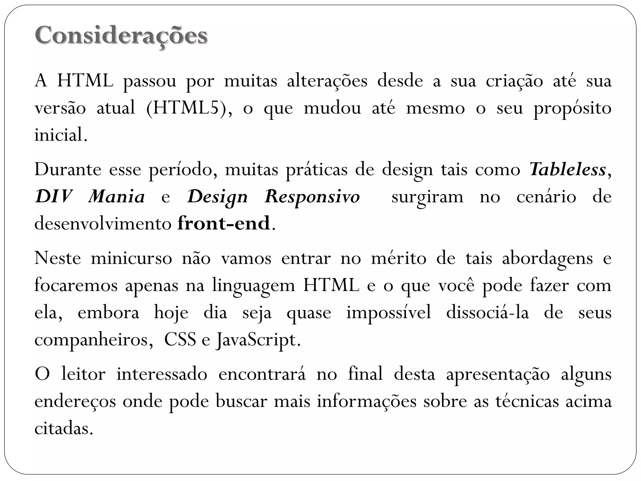 Considerações
A HTML passou por muitas alterações desde a sua criação até sua
versão atual (HTML5), o que mudou até mesmo o seu propósito
inicial.
Durante esse período, muitas práticas de design tais como Tableless,
DIV Mania e Design Responsivo surgiram no cenário de
desenvolvimento front-end.
Neste minicurso não vamos entrar no mérito de tais abordagens e
focaremos apenas na linguagem HTML e o que você pode fazer com
ela, embora hoje dia seja quase impossível dissociá-la de seus
companheiros, CSS e JavaScript.
O leitor interessado encontrará no final desta apresentação alguns
endereços onde pode buscar mais informações sobre as técnicas acima
citadas.
3
 