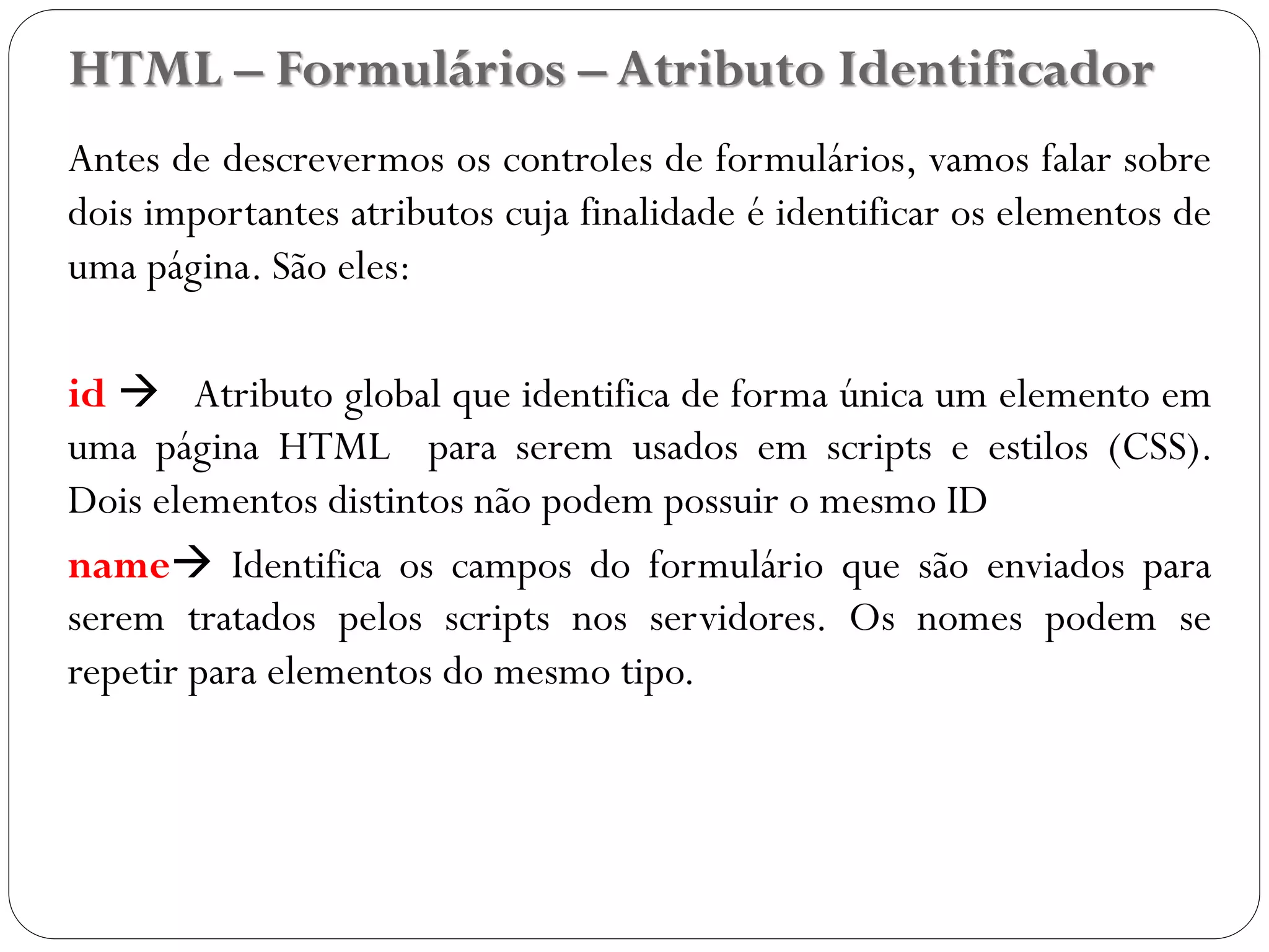HTML – Formulários – Atributo Identificador
Antes de descrevermos os controles de formulários, vamos falar sobre
dois importantes atributos cuja finalidade é identificar os elementos de
uma página. São eles:
id  Atributo global que identifica de forma única um elemento em
uma página HTML para serem usados em scripts e estilos (CSS).
Dois elementos distintos não podem possuir o mesmo ID
name Identifica os campos do formulário que são enviados para
serem tratados pelos scripts nos servidores. Os nomes podem se
repetir para elementos do mesmo tipo.
30
 