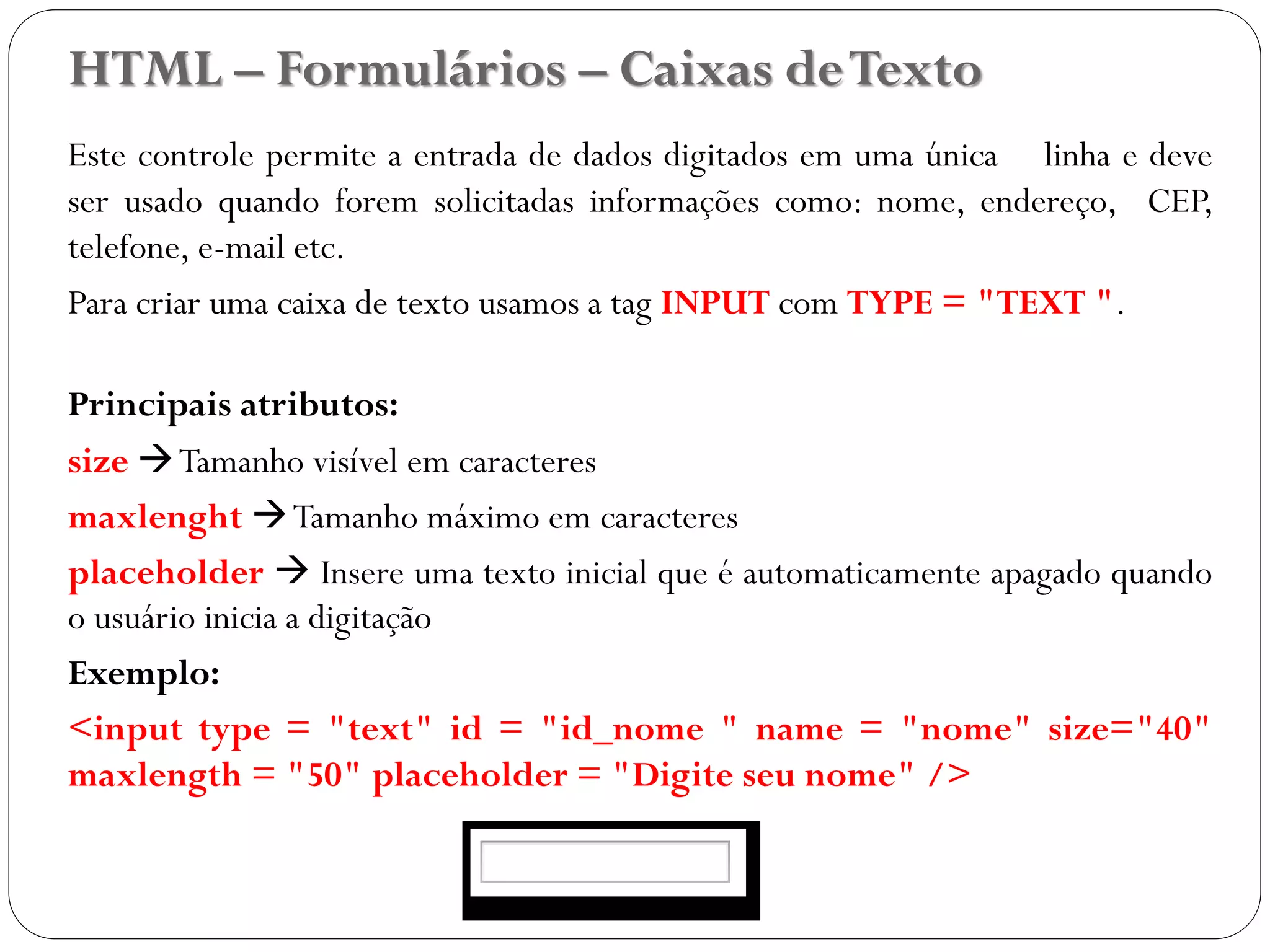 HTML – Formulários – Caixas deTexto
Este controle permite a entrada de dados digitados em uma única linha e deve
ser usado quando forem solicitadas informações como: nome, endereço, CEP,
telefone, e-mail etc.
Para criar uma caixa de texto usamos a tag INPUT com TYPE = "TEXT ".
Principais atributos:
size Tamanho visível em caracteres
maxlenght Tamanho máximo em caracteres
placeholder  Insere uma texto inicial que é automaticamente apagado quando
o usuário inicia a digitação
Exemplo:
<input type = "text" id = "id_nome " name = "nome" size="40"
maxlength = "50" placeholder = "Digite seu nome" />
31
 