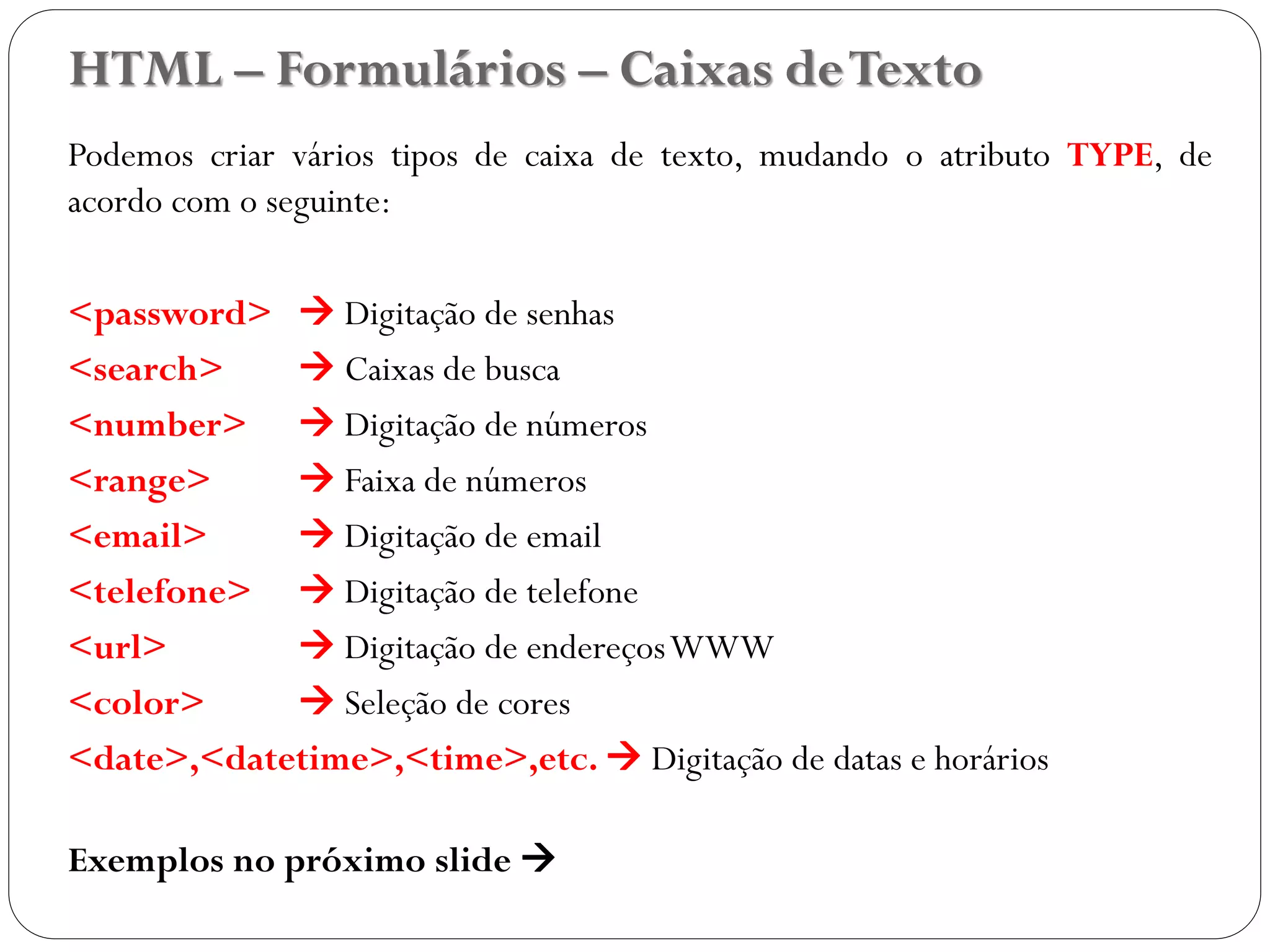 HTML – Formulários – Caixas deTexto
Podemos criar vários tipos de caixa de texto, mudando o atributo TYPE, de
acordo com o seguinte:
<password>  Digitação de senhas
<search>  Caixas de busca
<number>  Digitação de números
<range>  Faixa de números
<email>  Digitação de email
<telefone>  Digitação de telefone
<url>  Digitação de endereçosWWW
<color>  Seleção de cores
<date>,<datetime>,<time>,etc.  Digitação de datas e horários
Exemplos no próximo slide 
32
 