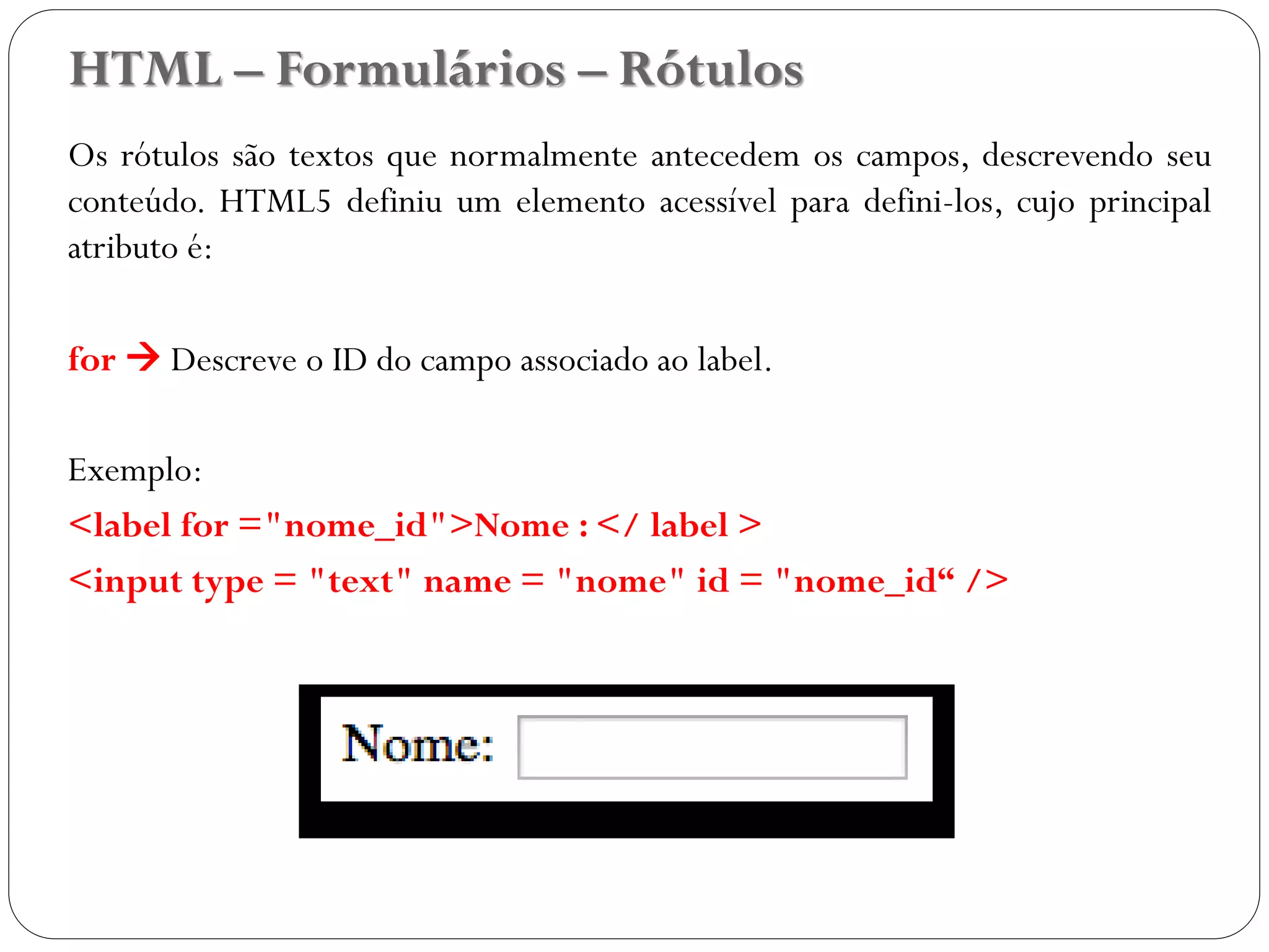HTML – Formulários – Rótulos
Os rótulos são textos que normalmente antecedem os campos, descrevendo seu
conteúdo. HTML5 definiu um elemento acessível para defini-los, cujo principal
atributo é:
for  Descreve o ID do campo associado ao label.
Exemplo:
<label for ="nome_id">Nome : </ label >
<input type = "text" name = "nome" id = "nome_id“ />
34
 
