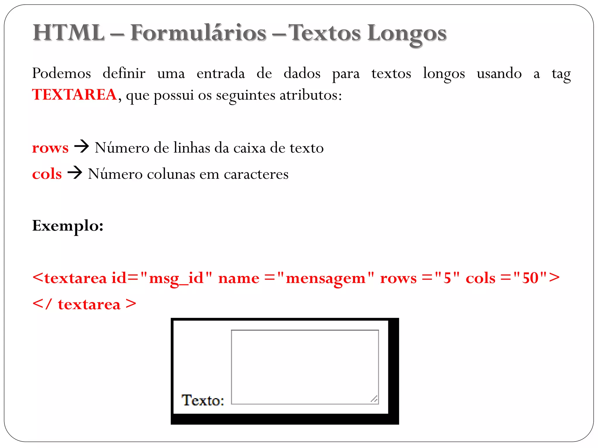HTML – Formulários –Textos Longos
Podemos definir uma entrada de dados para textos longos usando a tag
TEXTAREA, que possui os seguintes atributos:
rows  Número de linhas da caixa de texto
cols  Número colunas em caracteres
Exemplo:
<textarea id="msg_id" name ="mensagem" rows ="5" cols ="50">
</ textarea >
35
 