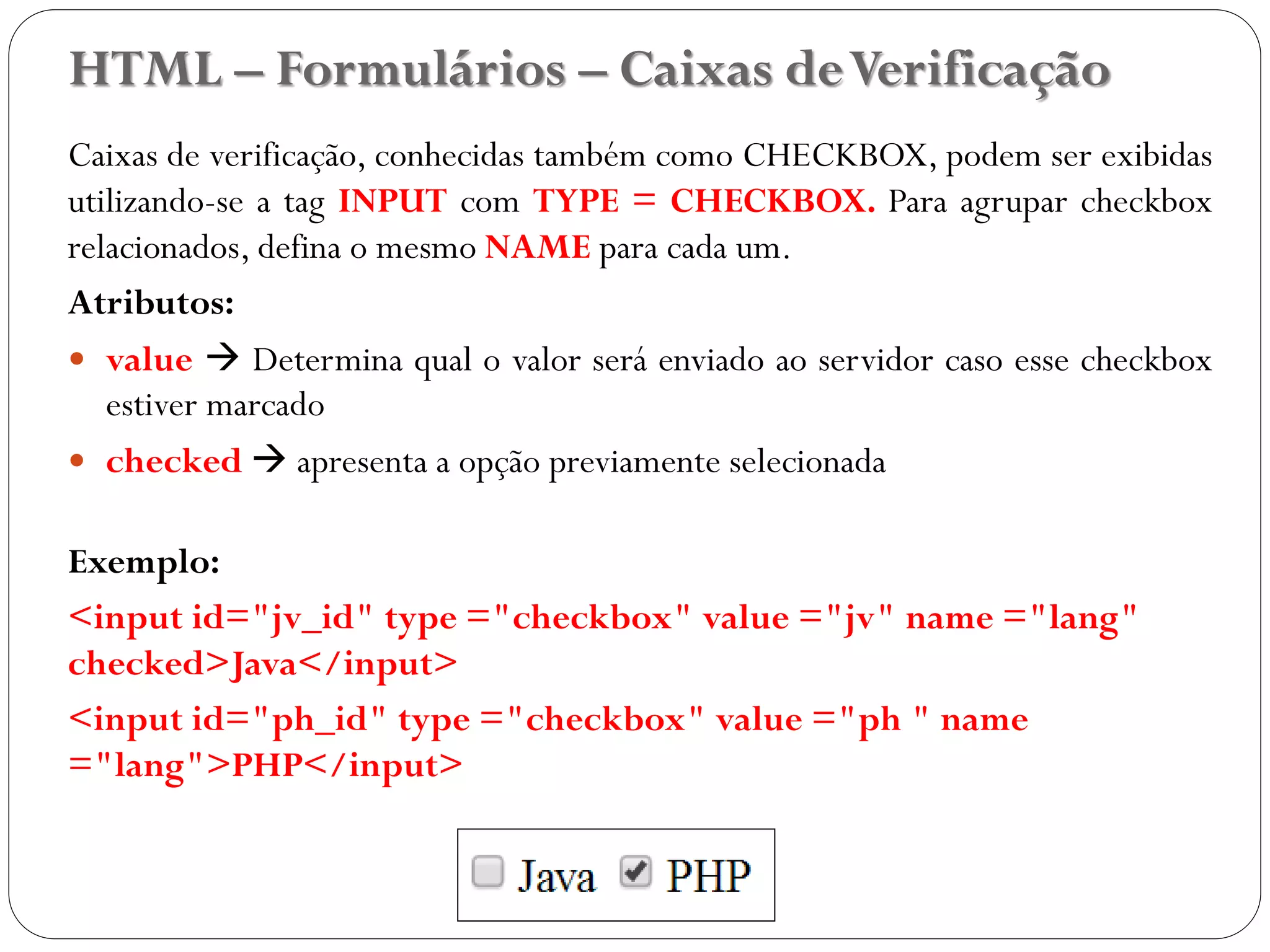 HTML – Formulários – Caixas deVerificação
Caixas de verificação, conhecidas também como CHECKBOX, podem ser exibidas
utilizando-se a tag INPUT com TYPE = CHECKBOX. Para agrupar checkbox
relacionados, defina o mesmo NAME para cada um.
Atributos:
 value  Determina qual o valor será enviado ao servidor caso esse checkbox
estiver marcado
 checked  apresenta a opção previamente selecionada
Exemplo:
<input id="jv_id" type ="checkbox" value ="jv" name ="lang"
checked>Java</input>
<input id="ph_id" type ="checkbox" value ="ph " name
="lang">PHP</input>
36
 