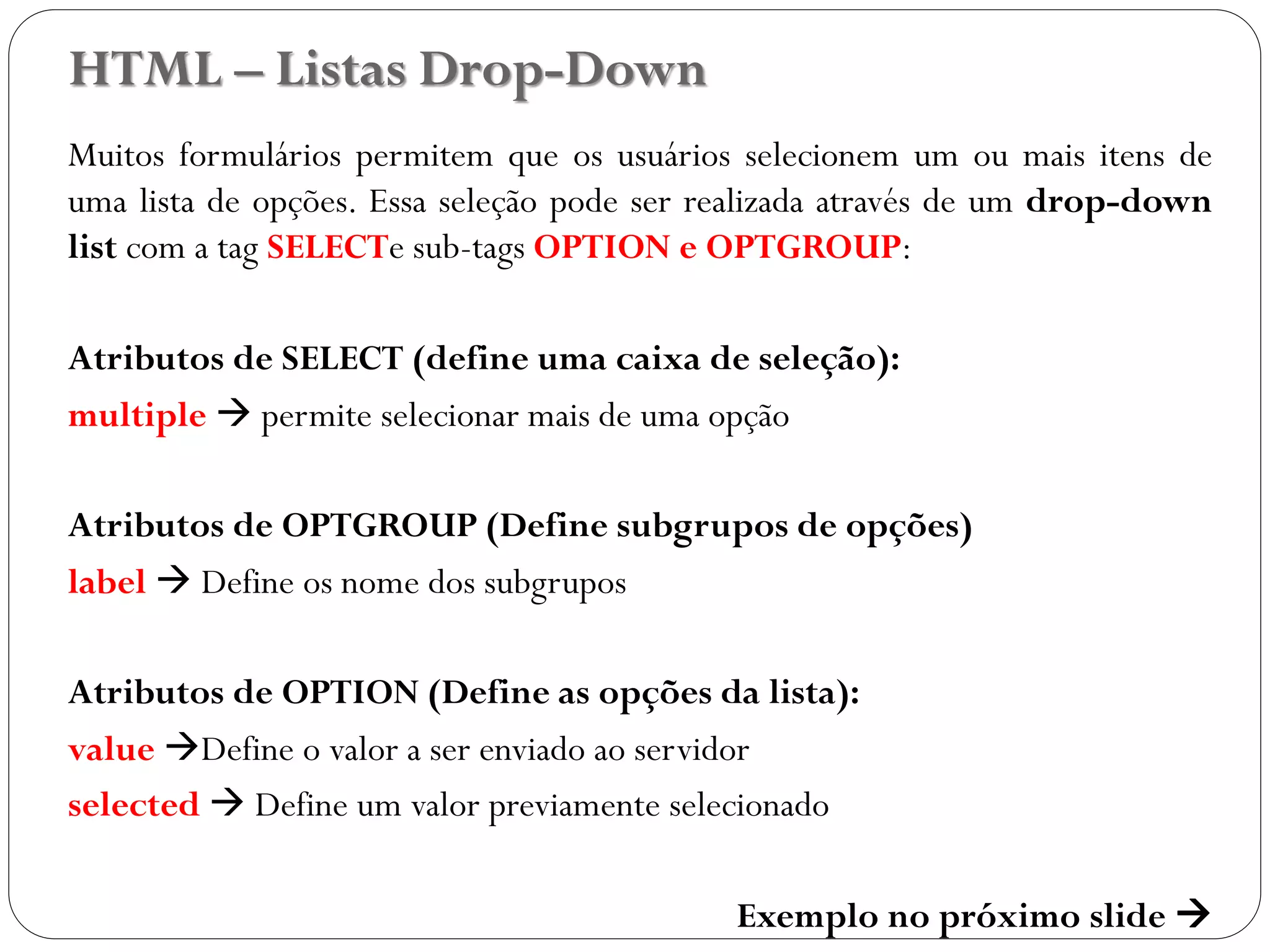 HTML – Listas Drop-Down
Muitos formulários permitem que os usuários selecionem um ou mais itens de
uma lista de opções. Essa seleção pode ser realizada através de um drop-down
list com a tag SELECTe sub-tags OPTION e OPTGROUP:
Atributos de SELECT (define uma caixa de seleção):
multiple  permite selecionar mais de uma opção
Atributos de OPTGROUP (Define subgrupos de opções)
label  Define os nome dos subgrupos
Atributos de OPTION (Define as opções da lista):
value Define o valor a ser enviado ao servidor
selected  Define um valor previamente selecionado
Exemplo no próximo slide 
38
 
