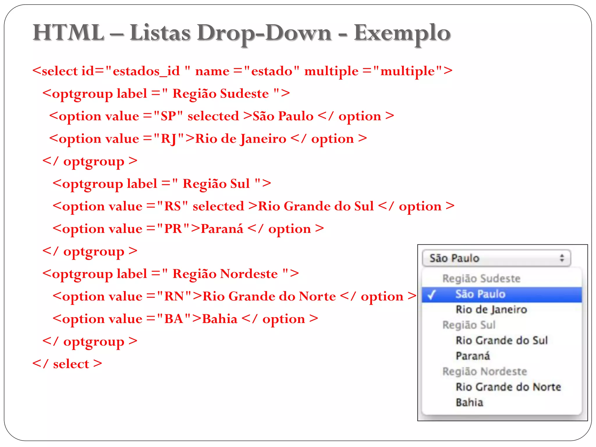 HTML – Listas Drop-Down - Exemplo
<select id="estados_id " name ="estado" multiple ="multiple">
<optgroup label =" Região Sudeste ">
<option value ="SP" selected >São Paulo </ option >
<option value ="RJ">Rio de Janeiro </ option >
</ optgroup >
<optgroup label =" Região Sul ">
<option value ="RS" selected >Rio Grande do Sul </ option >
<option value ="PR">Paraná </ option >
</ optgroup >
<optgroup label =" Região Nordeste ">
<option value ="RN">Rio Grande do Norte </ option >
<option value ="BA">Bahia </ option >
</ optgroup >
</ select >
39
 