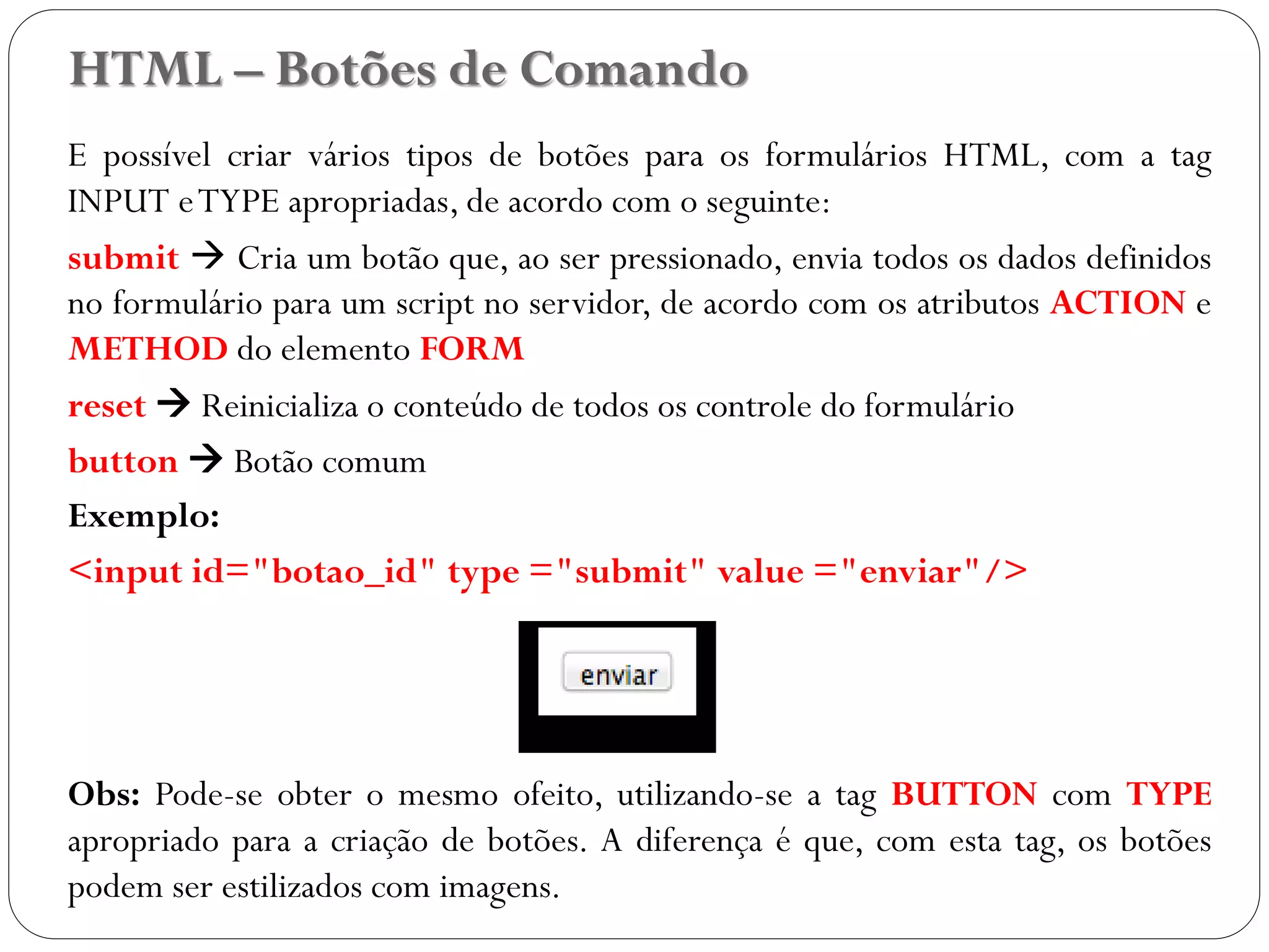 HTML – Botões de Comando
E possível criar vários tipos de botões para os formulários HTML, com a tag
INPUT eTYPE apropriadas, de acordo com o seguinte:
submit  Cria um botão que, ao ser pressionado, envia todos os dados definidos
no formulário para um script no servidor, de acordo com os atributos ACTION e
METHOD do elemento FORM
reset  Reinicializa o conteúdo de todos os controle do formulário
button  Botão comum
Exemplo:
<input id="botao_id" type ="submit" value ="enviar"/>
Obs: Pode-se obter o mesmo ofeito, utilizando-se a tag BUTTON com TYPE
apropriado para a criação de botões. A diferença é que, com esta tag, os botões
podem ser estilizados com imagens. 40
 