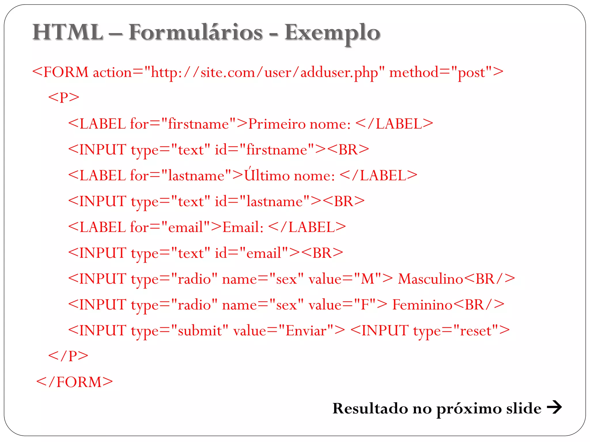 HTML – Formulários - Exemplo
<FORM action="http://site.com/user/adduser.php" method="post">
<P>
<LABEL for="firstname">Primeiro nome: </LABEL>
<INPUT type="text" id="firstname"><BR>
<LABEL for="lastname">Último nome: </LABEL>
<INPUT type="text" id="lastname"><BR>
<LABEL for="email">Email: </LABEL>
<INPUT type="text" id="email"><BR>
<INPUT type="radio" name="sex" value="M"> Masculino<BR/>
<INPUT type="radio" name="sex" value="F"> Feminino<BR/>
<INPUT type="submit" value="Enviar"> <INPUT type="reset">
</P>
</FORM>
Resultado no próximo slide  41
 