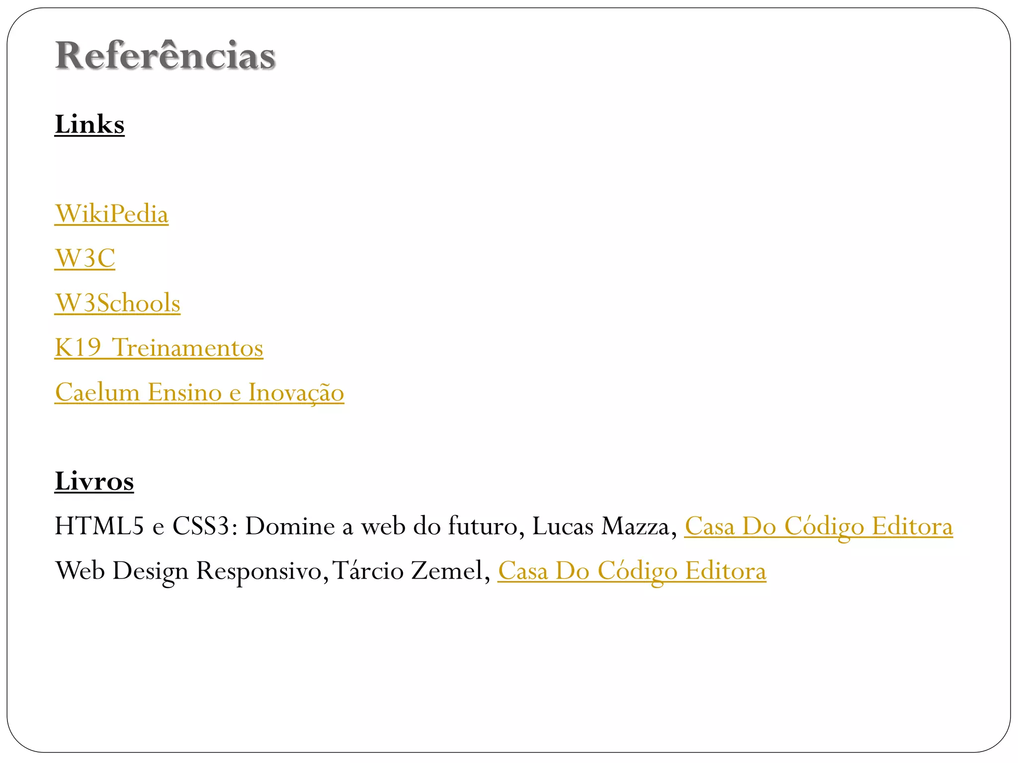 Referências
Links
WikiPedia
W3C
W3Schools
K19 Treinamentos
Caelum Ensino e Inovação
Livros
HTML5 e CSS3: Domine a web do futuro, Lucas Mazza, Casa Do Código Editora
Web Design Responsivo,Tárcio Zemel, Casa Do Código Editora
47
 