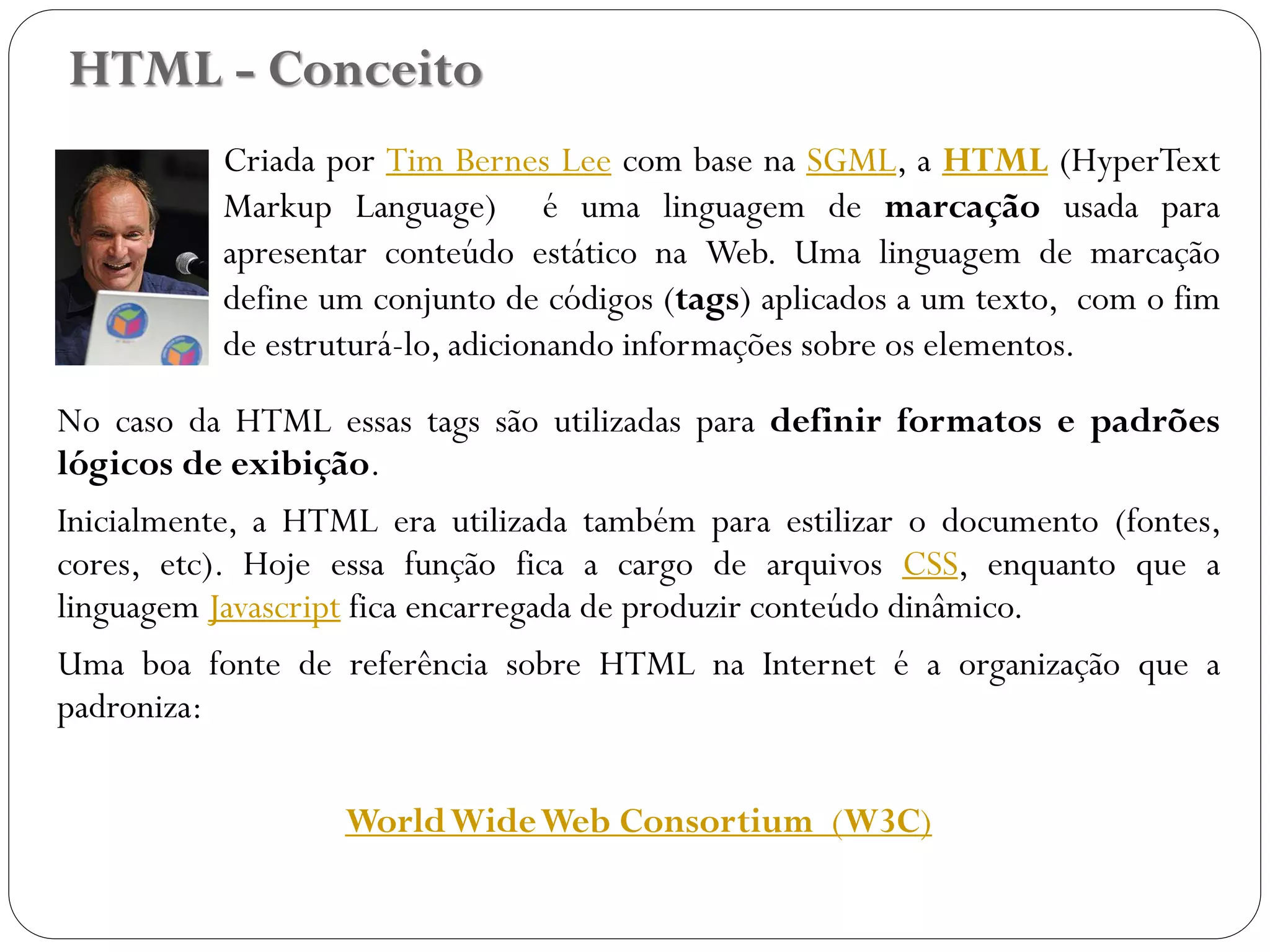 HTML - Conceito
Criada por Tim Bernes Lee com base na SGML, a HTML (HyperText
Markup Language) é uma linguagem de marcação usada para
apresentar conteúdo estático na Web. Uma linguagem de marcação
define um conjunto de códigos (tags) aplicados a um texto, com o fim
de estruturá-lo, adicionando informações sobre os elementos.
No caso da HTML essas tags são utilizadas para definir formatos e padrões
lógicos de exibição.
Inicialmente, a HTML era utilizada também para estilizar o documento (fontes,
cores, etc). Hoje essa função fica a cargo de arquivos CSS, enquanto que a
linguagem Javascript fica encarregada de produzir conteúdo dinâmico.
Uma boa fonte de referência sobre HTML na Internet é a organização que a
padroniza:
WorldWideWeb Consortium (W3C)
5
 