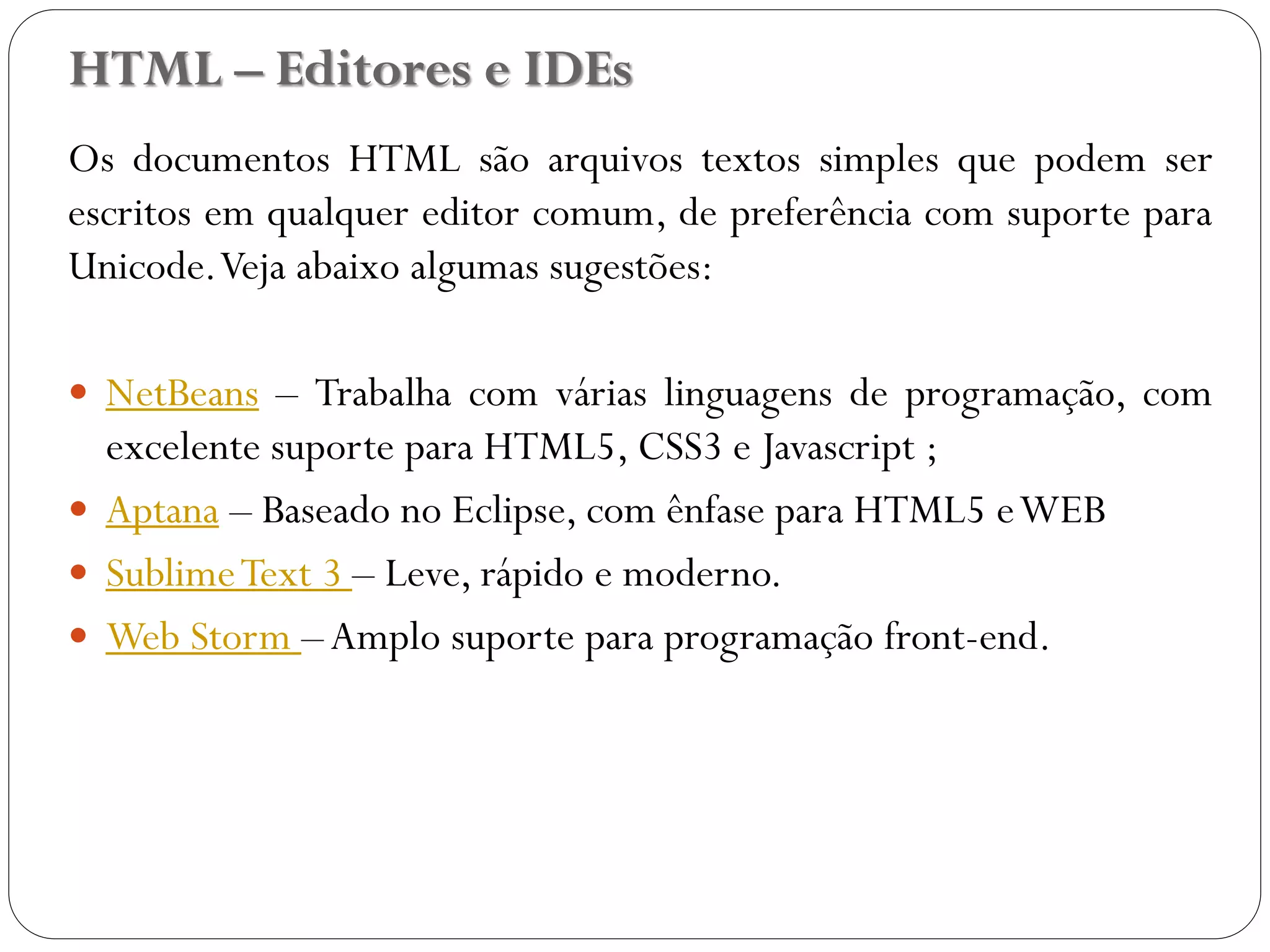 HTML – Editores e IDEs
Os documentos HTML são arquivos textos simples que podem ser
escritos em qualquer editor comum, de preferência com suporte para
Unicode.Veja abaixo algumas sugestões:
 NetBeans – Trabalha com várias linguagens de programação, com
excelente suporte para HTML5, CSS3 e Javascript ;
 Aptana – Baseado no Eclipse, com ênfase para HTML5 eWEB
 SublimeText 3 – Leve, rápido e moderno.
 Web Storm –Amplo suporte para programação front-end.
7
 