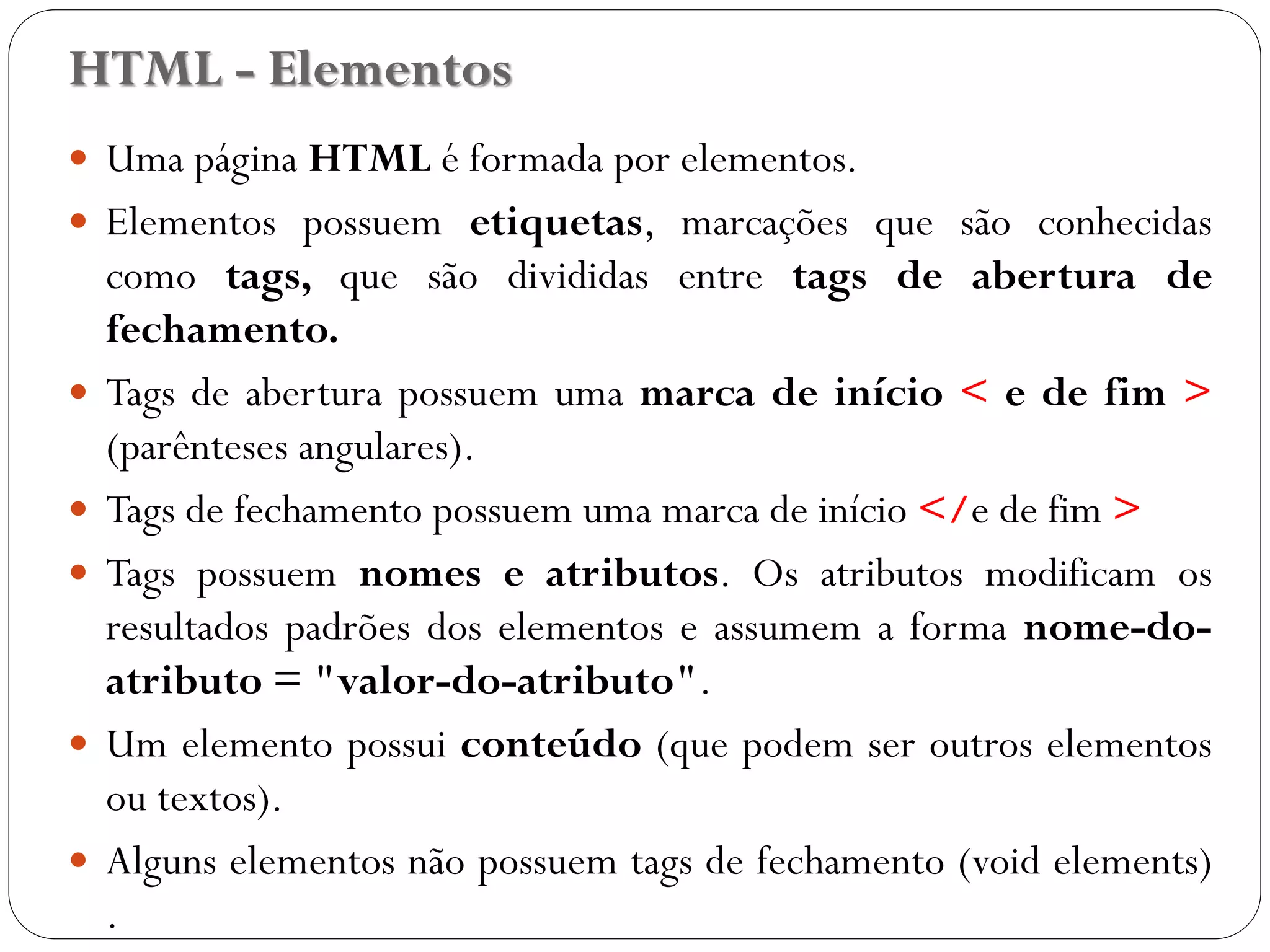 HTML - Elementos
 Uma página HTML é formada por elementos.
 Elementos possuem etiquetas, marcações que são conhecidas
como tags, que são divididas entre tags de abertura de
fechamento.
 Tags de abertura possuem uma marca de início < e de fim >
(parênteses angulares).
 Tags de fechamento possuem uma marca de início </e de fim >
 Tags possuem nomes e atributos. Os atributos modificam os
resultados padrões dos elementos e assumem a forma nome-do-
atributo = "valor-do-atributo".
 Um elemento possui conteúdo (que podem ser outros elementos
ou textos).
 Alguns elementos não possuem tags de fechamento (void elements)
. 8
 