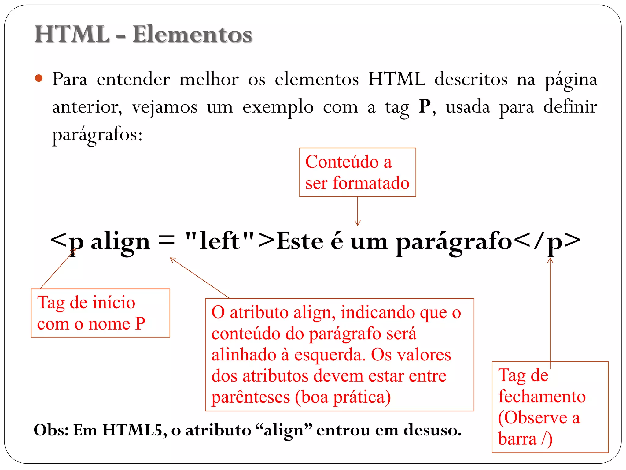 HTML - Elementos
 Para entender melhor os elementos HTML descritos na página
anterior, vejamos um exemplo com a tag P, usada para definir
parágrafos:
<p align = "left">Este é um parágrafo</p>
Obs: Em HTML5, o atributo “align” entrou em desuso.
Tag de início
com o nome P
Tag de
fechamento
(Observe a
barra /)
Conteúdo a
ser formatado
O atributo align, indicando que o
conteúdo do parágrafo será
alinhado à esquerda. Os valores
dos atributos devem estar entre
aspas (boa prática)
9
 