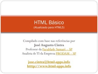 HTML Básico
(Atualizado para HTML5)
Compilado com base nas referências por
José Augusto Cintra
Professor da Faculdade Sumaré – SP
Analista deTI da Empresa PRODAM – SP
josecintra@josecintra.com
http://www.josecintra.com/blog
 