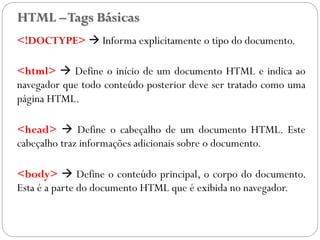 HTML –Tags Básicas
<!DOCTYPE>  Informa explicitamente o tipo do documento.
<html>  Define o início de um documento HTML e indica ao
navegador que todo conteúdo posterior deve ser tratado como uma
página HTML.
<head>  Define o cabeçalho de um documento HTML. Este
cabeçalho traz informações adicionais sobre o documento.
<body>  Define o conteúdo principal, o corpo do documento.
Esta é a parte do documento HTML que é exibida no navegador.
10
 