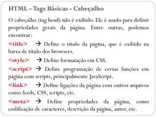 HTML –Tags Básicas - Cabeçalho
O cabeçalho (tag head) não é exibido. Ele é usado para definir
propriedades gerais da página. Entre outras, podemos
encontrar:
<title>  Define o título da página, que é exibido na
barra de título dos browsers.
<style>  Define formatação em CSS.
<script>  Define programação de certas funções em
página com scripts, principalmente JavaScript.
<link>  Define ligações da página com outros arquivos
como feeds, CSS, scripts, etc.
<meta>  Define propriedades da página, como
codificação de caracteres, descrição da página, autor, etc. 12
 