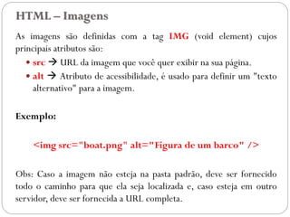 HTML – Imagens
As imagens são definidas com a tag IMG (void element) cujos
principais atributos são:
 src  URL da imagem que você quer exibir na sua página.
 alt  Atributo de acessibilidade, é usado para definir um "texto
alternativo" para a imagem.
Exemplo:
<img src="boat.png" alt="Figura de um barco" />
Obs: Caso a imagem não esteja na pasta padrão, deve ser fornecido
todo o caminho para que ela seja localizada e, caso esteja em outro
servidor, deve ser fornecida a URL completa.
16
 