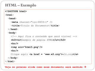 HTML – Exemplo
<!DOCTYPE html>
<html>
<head>
<meta charset="iso-8859-1" />
<title>Título do Documento</title>
</head>
<body>
<!-- Aqui fica o conteúdo que será visível -->
<h3><u>Exemplo de página HTML</u></h3>
<hr/>
<img src="html5.png"/>
<hr/>
Clique aqui: <a href = “www.w3.org">w3c.org</a>
</body>
</html>
Veja no próximo slide como esse documento será exibido  17
 