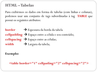 HTML –Tabelas
Para exibirmos os dados em forma de tabelas (com linhas e colunas),
podemos usar um conjunto de tags subordinadas à tag TABLE que
possui os seguintes atributos:
border  Espessura da borda da tabela
cellpadding  Espaço entre a célula e seu conteúdo;
cellspacing  Espaço entre as células;
width  Largura da tabela;
Exemplo:
<table border="1" cellpading="2" cellspacing="2">
20
 