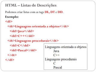 HTML – Listas de Descrições
Podemos criar listas com as tags DL, DT e DD.
Exemplo:
<dl>
<dt>Linguagens orientada a objetos</dt>
<dd>Java</dd>
<dd>C++</dd>
<dt>Linguagens procedurais</dt>
<dd>C</dd>
<dd>Pascal</dd>
</dt>
</dl>
23
 