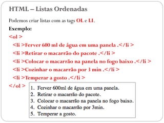 HTML – Listas Ordenadas
Podemos criar listas com as tags OL e LI.
Exemplo:
<ol >
<li >Ferver 600 ml de água em uma panela .</li >
<li >Retirar o macarrão do pacote .</li >
<li >Colocar o macarrão na panela no fogo baixo .</li >
<li >Cozinhar o macarrão por 3 min .</li >
<li >Temperar a gosto .</li >
</ol >
24
 