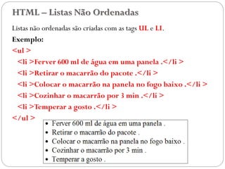 HTML – Listas Não Ordenadas
Listas não ordenadas são criadas com as tags UL e LI.
Exemplo:
<ul >
<li >Ferver 600 ml de água em uma panela .</li >
<li >Retirar o macarrão do pacote .</li >
<li >Colocar o macarrão na panela no fogo baixo .</li >
<li >Cozinhar o macarrão por 3 min .</li >
<li >Temperar a gosto .</li >
</ul >
25
 