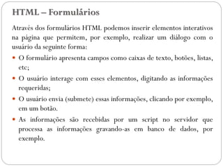 HTML – Formulários
Através dos formulários HTML podemos inserir elementos interativos
na página que permitem, por exemplo, realizar um diálogo com o
usuário da seguinte forma:
 O formulário apresenta campos como caixas de texto, botões, listas,
etc;
 O usuário interage com esses elementos, digitando as informações
requeridas;
 O usuário envia (submete) essas informações, clicando por exemplo,
em um botão.
 As informações são recebidas por um script no servidor que
processa as informações gravando-as em banco de dados, por
exemplo.
27
 