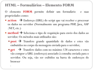 HTML – Formulários – Elemento FORM
O elemento FORM permite definir um formulário e suas
propriedades como:
 action  Endereço (URL) do script que vai receber e processar
os dados no servidor (Normalmente um programa PHP, Java, ASP
.NET, etc.)
 method  Seleciona o tipo de requisição para envio dos dados ao
servidor. Os métodos mais utilizados são:
 post  Transfere grande quantidade de dados e estes vão
embutidos no corpo da mensagem enviada para o servidor;
 get  Transfere dados com no máximo 128 caracteres e estes
vão compor a URL (endereço) associado à consulta enviada para o
servidor. Ou seja, vão ser exibidos na barra de endereços do
browser
- 28
 