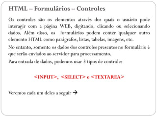 HTML – Formulários – Controles
Os controles são os elementos através dos quais o usuário pode
interagir com a página WEB, digitando, clicando ou selecionando
dados. Além disso, os formulários podem conter qualquer outro
elemento HTML como parágrafos, listas, tabelas, imagens, etc.
No entanto, somente os dados dos controles presentes no formulário é
que serão enviados ao servidor para processamento.
Para entrada de dados, podemos usar 3 tipos de controle:
<INPUT>, <SELECT> e <TEXTAREA>
Veremos cada um deles a seguir 
29
 