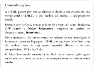 Considerações
A HTML passou por muitas alterações desde a sua criação até sua
versão atual (HTML5), o que mudou até mesmo o seu propósito
inicial.
Durante esse período, muitas práticas de design tais como Tableless,
DIV Mania e Design Responsivo surgiram no cenário de
desenvolvimento front-end.
Neste minicurso não vamos entrar no mérito de tais abordagens e
focaremos apenas na linguagem HTML e o que você pode fazer com
ela, embora hoje dia seja quase impossível dissociá-la de seus
companheiros, CSS e JavaScript.
O leitor interessado encontrará no final desta apresentação alguns
endereços onde pode buscar mais informações sobre as técnicas acima
citadas.
3
 