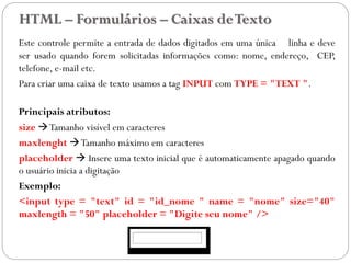 HTML – Formulários – Caixas deTexto
Este controle permite a entrada de dados digitados em uma única linha e deve
ser usado quando forem solicitadas informações como: nome, endereço, CEP,
telefone, e-mail etc.
Para criar uma caixa de texto usamos a tag INPUT com TYPE = "TEXT ".
Principais atributos:
size Tamanho visível em caracteres
maxlenght Tamanho máximo em caracteres
placeholder  Insere uma texto inicial que é automaticamente apagado quando
o usuário inicia a digitação
Exemplo:
<input type = "text" id = "id_nome " name = "nome" size="40"
maxlength = "50" placeholder = "Digite seu nome" />
31
 