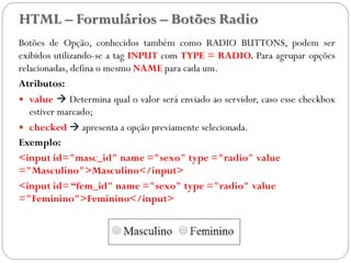 HTML – Formulários – Botões Radio
Botões de Opção, conhecidos também como RADIO BUTTONS, podem ser
exibidos utilizando-se a tag INPUT com TYPE = RADIO. Para agrupar opções
relacionadas, defina o mesmo NAME para cada um.
Atributos:
 value  Determina qual o valor será enviado ao servidor, caso esse checkbox
estiver marcado;
 checked  apresenta a opção previamente selecionada.
Exemplo:
<input id="masc_id" name ="sexo" type ="radio" value
="Masculino">Masculino</input>
<input id= “fem_id" name ="sexo" type ="radio" value
="Feminino">Feminino</input>
37
 