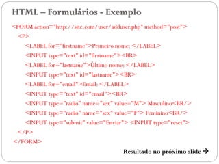 HTML – Formulários - Exemplo
<FORM action="http://site.com/user/adduser.php" method="post">
<P>
<LABEL for="firstname">Primeiro nome: </LABEL>
<INPUT type="text" id="firstname"><BR>
<LABEL for="lastname">Último nome: </LABEL>
<INPUT type="text" id="lastname"><BR>
<LABEL for="email">Email: </LABEL>
<INPUT type="text" id="email"><BR>
<INPUT type="radio" name="sex" value="M"> Masculino<BR/>
<INPUT type="radio" name="sex" value="F"> Feminino<BR/>
<INPUT type="submit" value="Enviar"> <INPUT type="reset">
</P>
</FORM>
Resultado no próximo slide  41
 