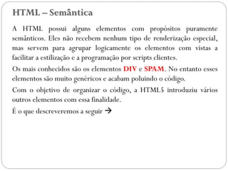 HTML – Semântica
A HTML possui alguns elementos com propósitos puramente
semânticos. Eles não recebem nenhum tipo de renderização especial,
mas servem para agrupar logicamente os elementos com vistas a
facilitar a estilização e a programação por scripts clientes.
Os mais conhecidos são os elementos DIV e SPAM. No entanto esses
elementos são muito genéricos e acabam poluindo o código.
Com o objetivo de organizar o código, a HTML5 introduziu vários
outros elementos com essa finalidade.
É o que descreveremos a seguir 
44
 