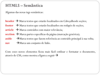 HTML5 – Semântica
Algumas das novas tags semânticas:
header  Marca textos que estarão localizados em Cabeçalhosde seções;
footer  Marca textos que estarão localizados em rodapés de seções;
article  Marca conteúdos com maior relevância;
section  Marca partes específicas da página (marcação genérica);
aside Marca textos que fazem referência ao conteúdo principal à sua volta;
nav Marca um conjunto de links.
Com esses novos elementos ficou mais fácil estilizar e formatar o documento,
através de CSS, como mostra a figura a seguir 
45
 